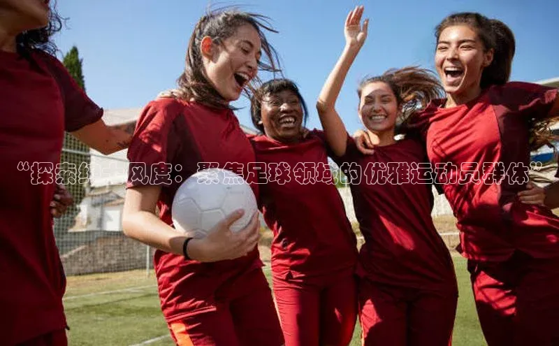 28圈平台官网版下载百度技术学院“探索绅士风度：聚焦足球领域的优雅运动员群体”