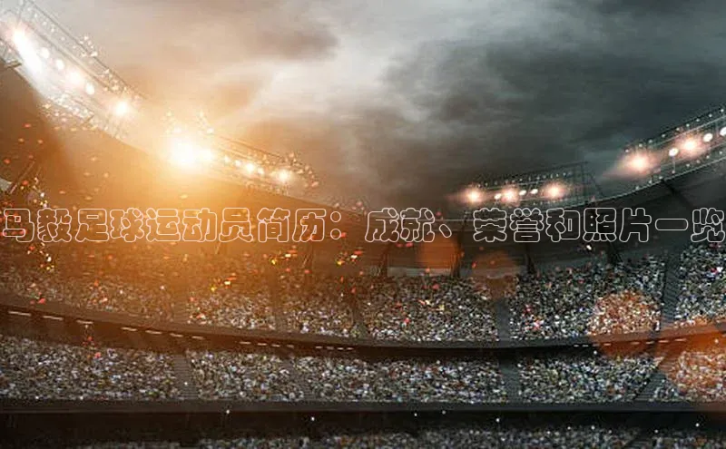 28电子游戏官方网站百度学术马毅足球运动员简历：成就、荣誉和照片一览