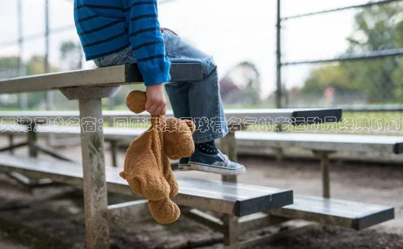 28圈电子游戏小度商城天津足球名宿：回顾天津足球有名气的老运动员经典时刻