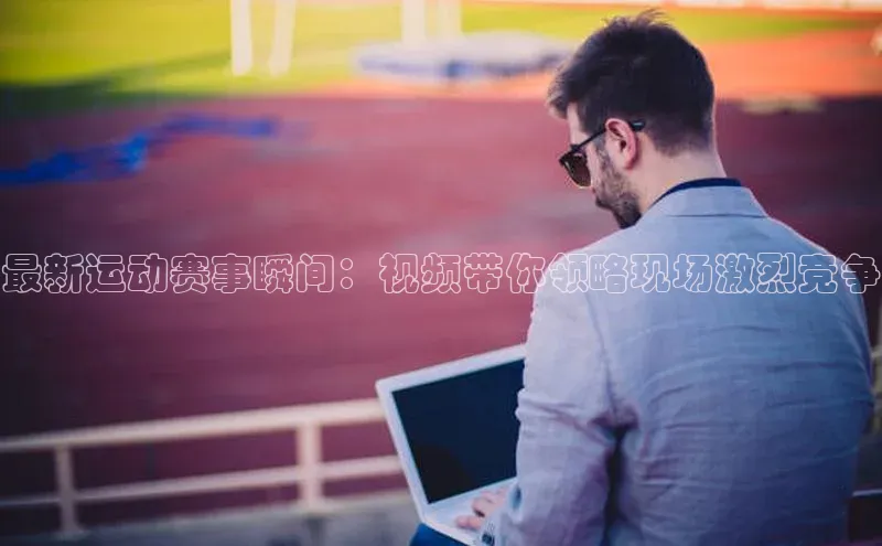 最新运动赛事瞬间：视频带你领略现场激烈竞争