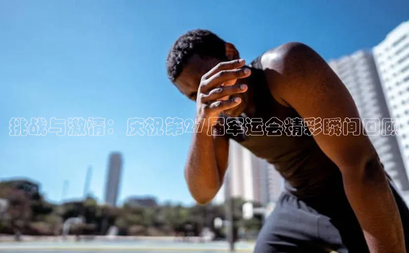 挑战与激情：庆祝第27届军运会精彩瞬间回顾