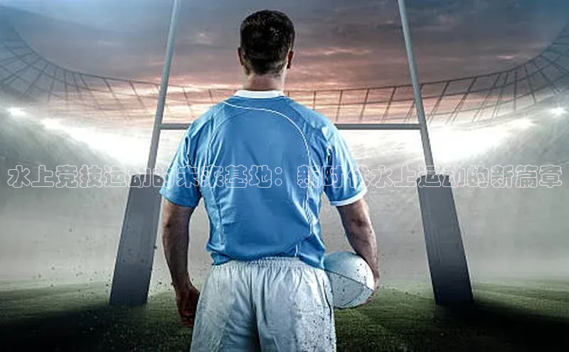 水上竞技运动的未来基地：新时代水上运动的新篇章