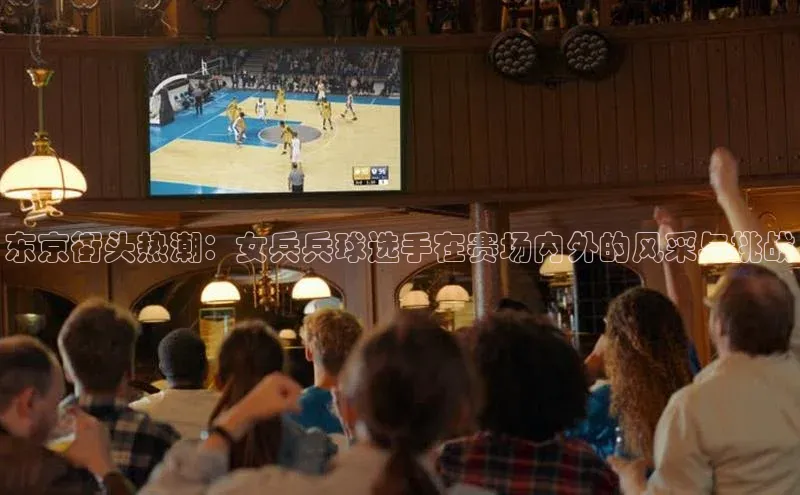 东京街头热潮：女兵兵球选手在赛场内外的风采与挑战